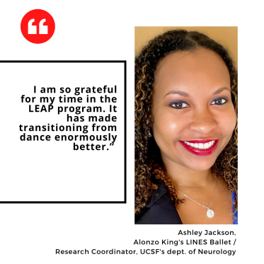 "I am so grateful for my time in the LEAP program. It has made transitioning from dance enormously better.” Ashley Jackson,  Alonzo King's LINES Ballet /  Research Coordinator, UCSF's dept. of Neurology