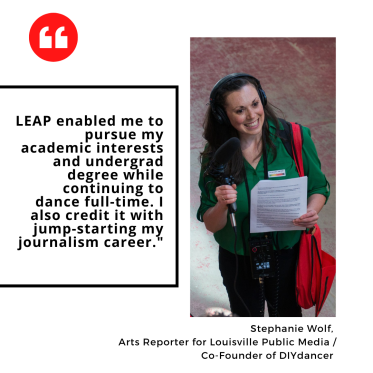 "LEAP enabled me to pursue my academic interests and undergrad degree while continuing to dance full-time. I also credit it with jump-starting my journalism career." Stephanie Wolf,  Arts Reporter for Louisville Public Media / Co-Founder of DIYdancer
