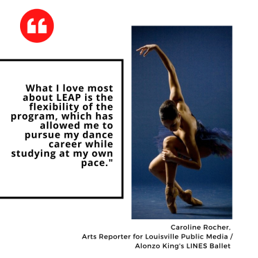"What I love most about LEAP is the flexibility of the program, which has allowed me to pursue my dance career while studying at my own pace." Caroline Rocher,  Arts Reporter for Louisville Public Media / Alonzo King's LINES Ballet