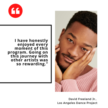 "I have honestly enjoyed every moment of this program. Going on this journey with other artists was so rewarding.” David Freeland Jr.,  Los Angeles Dance Project