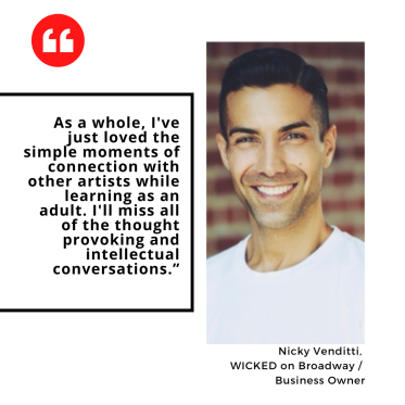 "As a whole, I've just loved the simple moments of connection with other artists while learning as an adult. I'll miss all of the thought provoking and intellectual conversations.” Nicky Venditti,  WICKED on Broadway /  Business Owner